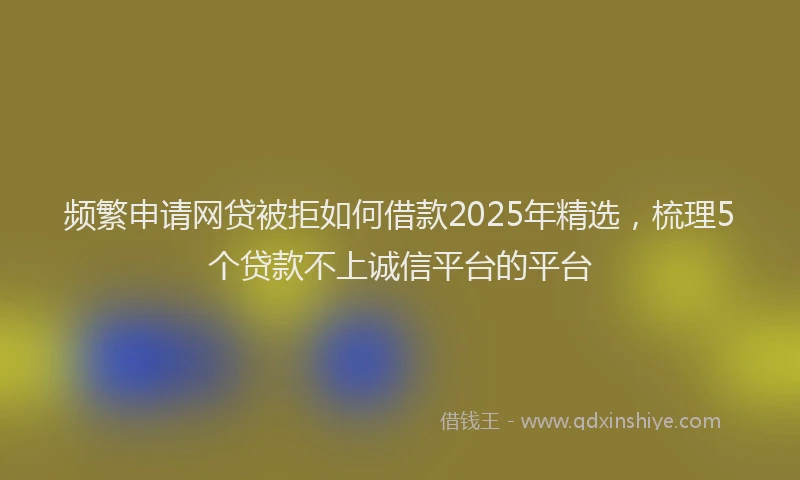 频繁申请网贷被拒如何借款2025年精选，梳理5个贷款不上诚信平台的平台
