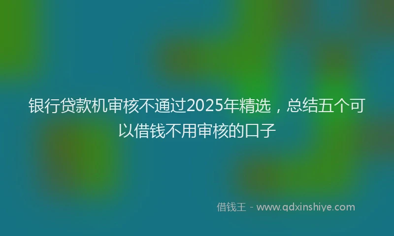 银行贷款机审核不通过2025年精选，总结五个可以借钱不用审核的口子