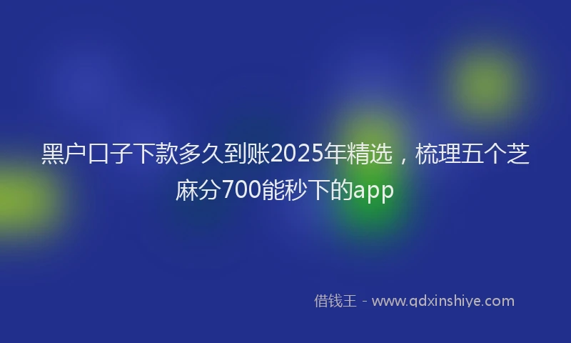 黑户口子下款多久到账2025年精选，梳理五个芝麻分700能秒下的app