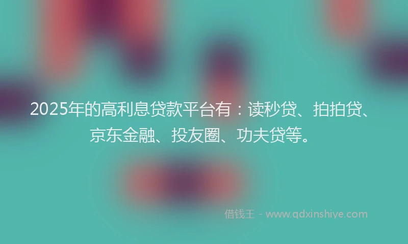 2025年的高利息贷款平台有：读秒贷、拍拍贷、京东金融、投友圈、功夫贷等。