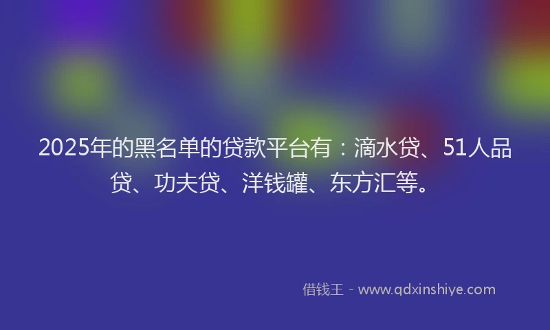 2025年的黑名单的贷款平台有：滴水贷、51人品贷、功夫贷、洋钱罐、东方汇等。