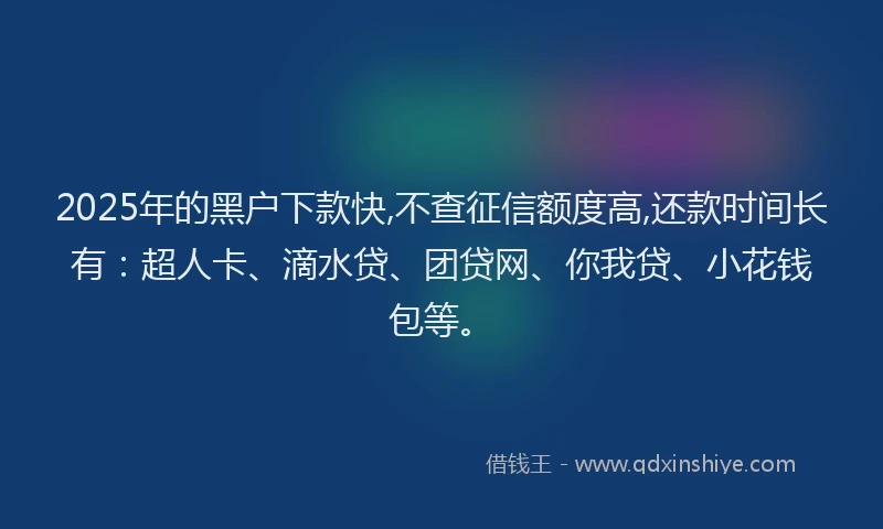 2025年的黑户下款快,不查征信额度高,还款时间长有：超人卡、滴水贷、团贷网、你我贷、小花钱包等。