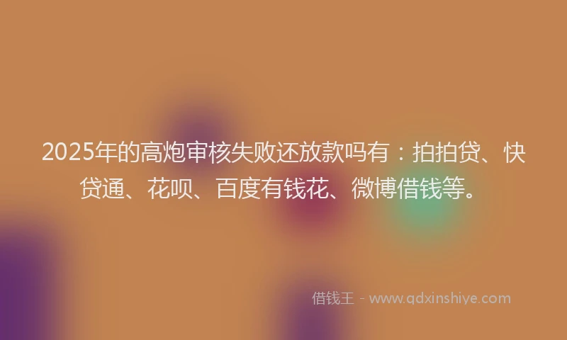2025年的高炮审核失败还放款吗有：拍拍贷、快贷通、花呗、百度有钱花、微博借钱等。
