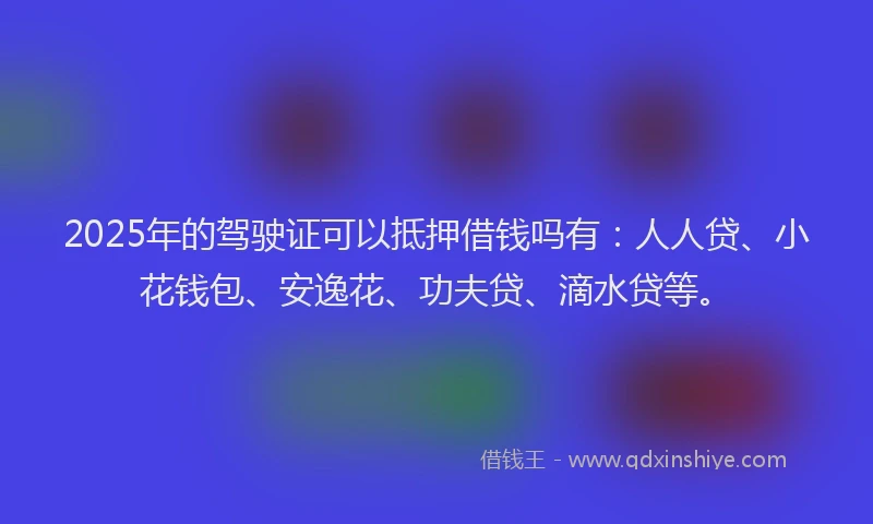 2025年的驾驶证可以抵押借钱吗有：人人贷、小花钱包、安逸花、功夫贷、滴水贷等。