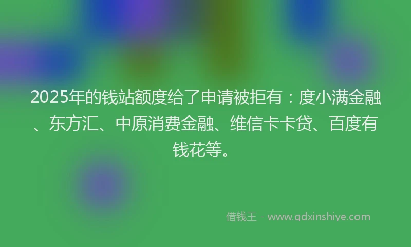 2025年的钱站额度给了申请被拒有：度小满金融、东方汇、中原消费金融、维信卡卡贷、百度有钱花等。