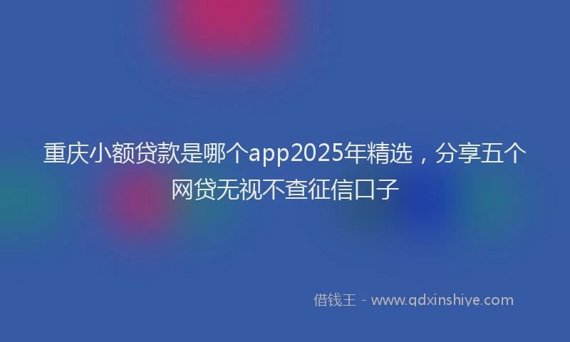 重庆小额贷款是哪个app2025年精选，分享五个网贷无视不查征信口子