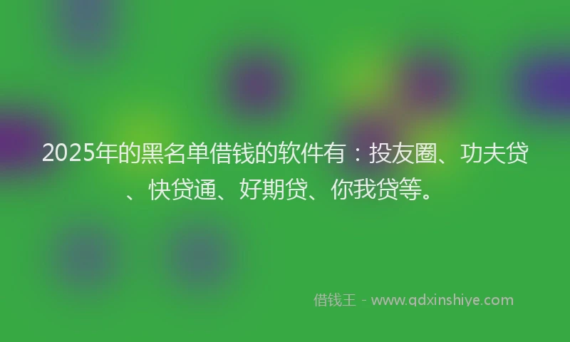2025年的黑名单借钱的软件有：投友圈、功夫贷、快贷通、好期贷、你我贷等。