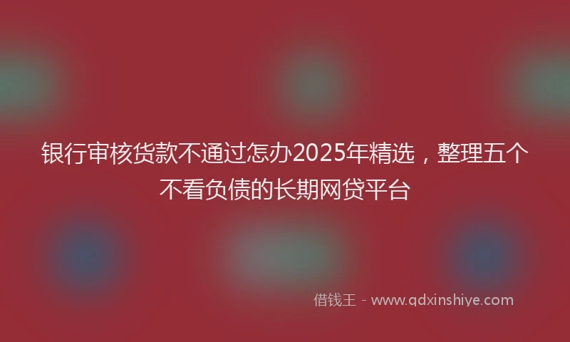 银行审核货款不通过怎办2025年精选，整理五个不看负债的长期网贷平台