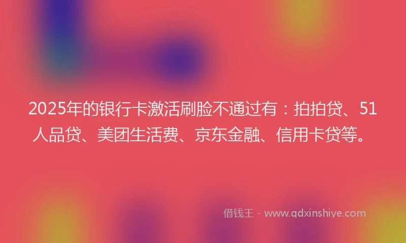 2025年的银行卡激活刷脸不通过有：拍拍贷、51人品贷、美团生活费、京东金融、信用卡贷等。