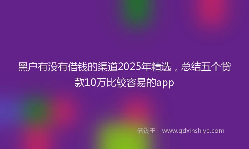 黑户有没有借钱的渠道2025年精选，总结五个贷款10万比较容易的app