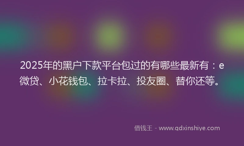 2025年的黑户下款平台包过的有哪些最新有：e微贷、小花钱包、拉卡拉、投友圈、替你还等。