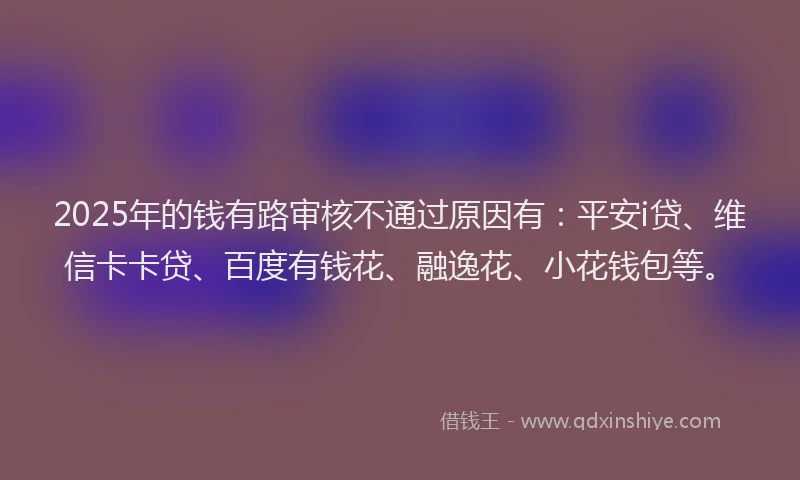 2025年的钱有路审核不通过原因有：平安i贷、维信卡卡贷、百度有钱花、融逸花、小花钱包等。