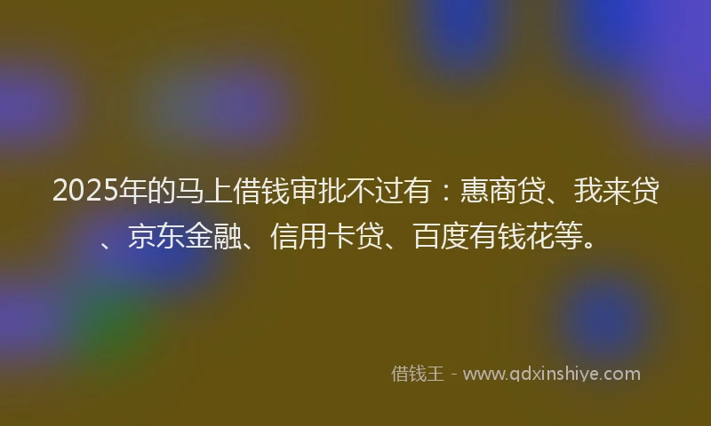 2025年的马上借钱审批不过有：惠商贷、我来贷、京东金融、信用卡贷、百度有钱花等。