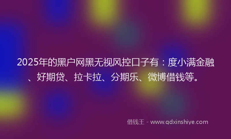 2025年的黑户网黑无视风控口子有：度小满金融、好期贷、拉卡拉、分期乐、微博借钱等。