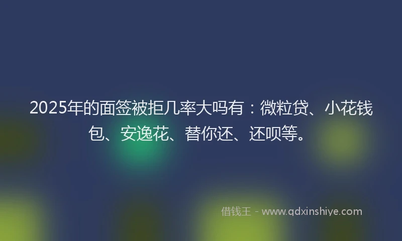 2025年的面签被拒几率大吗有：微粒贷、小花钱包、安逸花、替你还、还呗等。