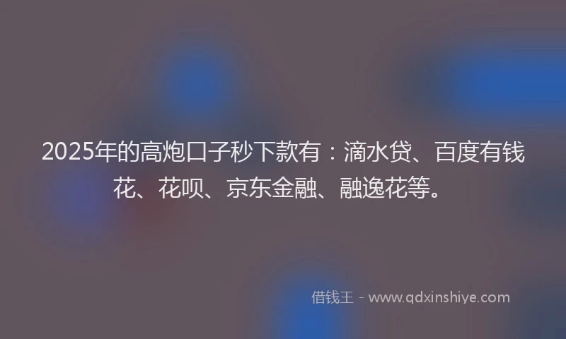 2025年的高炮口子秒下款有：滴水贷、百度有钱花、花呗、京东金融、融逸花等。