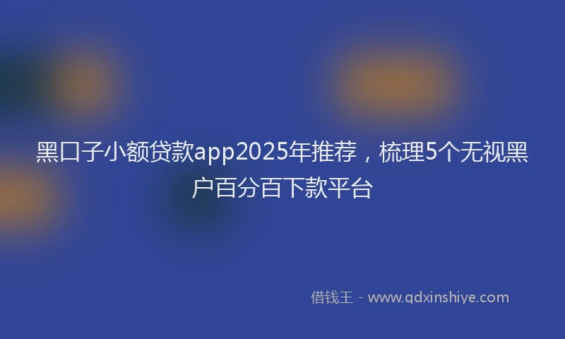 黑口子小额贷款app2025年推荐，梳理5个无视黑户百分百下款平台