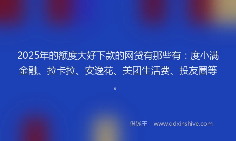 2025年的额度大好下款的网贷有那些有：度小满金融、拉卡拉、安逸花、美团生活费、投友圈等。