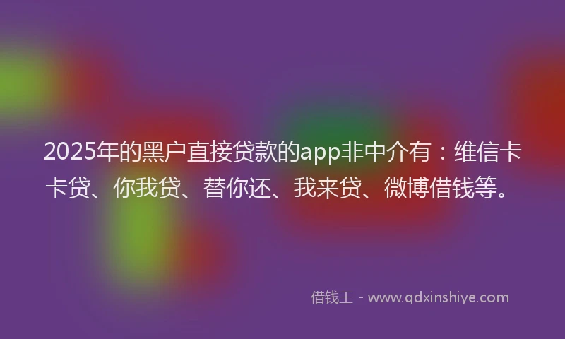 2025年的黑户直接贷款的app非中介有：维信卡卡贷、你我贷、替你还、我来贷、微博借钱等。