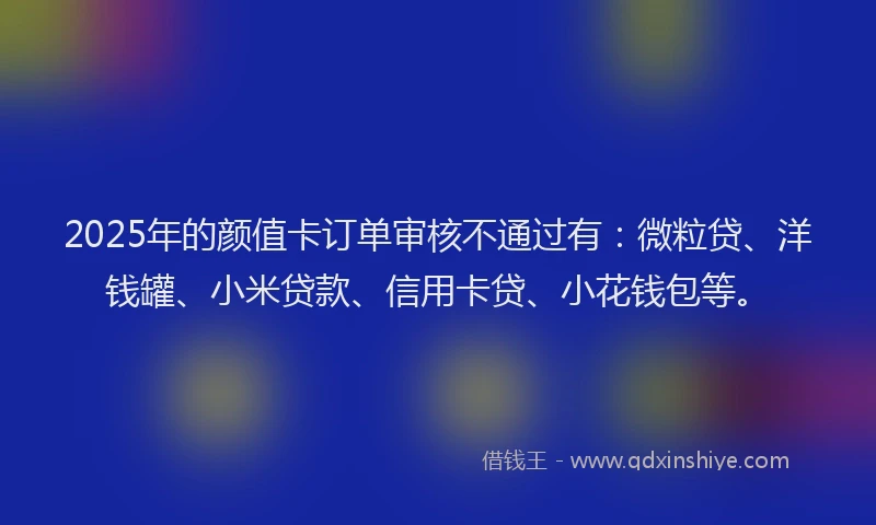 2025年的颜值卡订单审核不通过有：微粒贷、洋钱罐、小米贷款、信用卡贷、小花钱包等。
