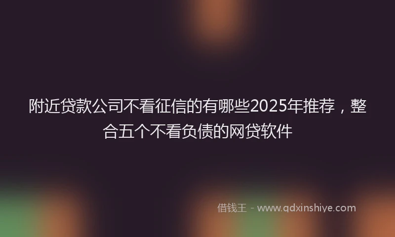 附近贷款公司不看征信的有哪些2025年推荐，整合五个不看负债的网贷软件