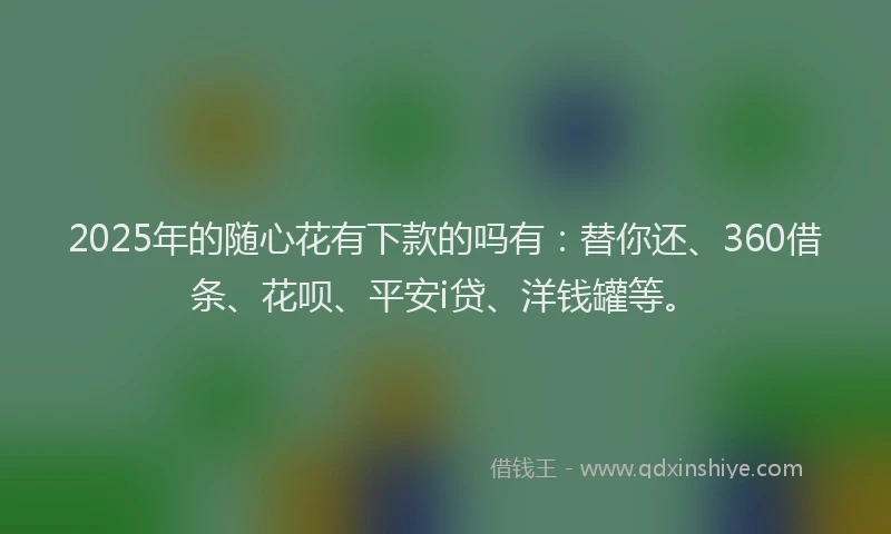 2025年的随心花有下款的吗有：替你还、360借条、花呗、平安i贷、洋钱罐等。