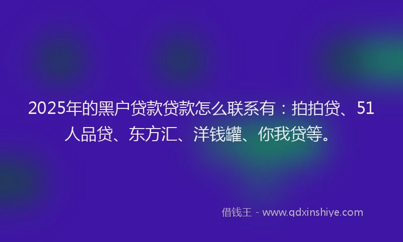 2025年的黑户贷款贷款怎么联系有：拍拍贷、51人品贷、东方汇、洋钱罐、你我贷等。