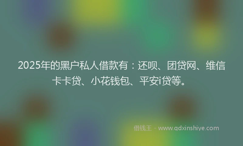 2025年的黑户私人借款有：还呗、团贷网、维信卡卡贷、小花钱包、平安i贷等。