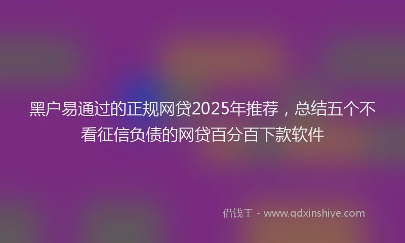 黑户易通过的正规网贷2025年推荐，总结五个不看征信负债的网贷百分百下款软件