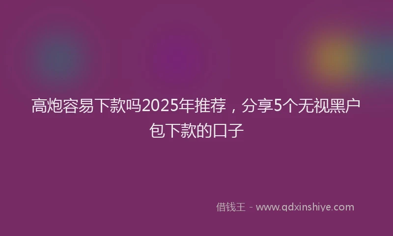 高炮容易下款吗2025年推荐，分享5个无视黑户包下款的口子