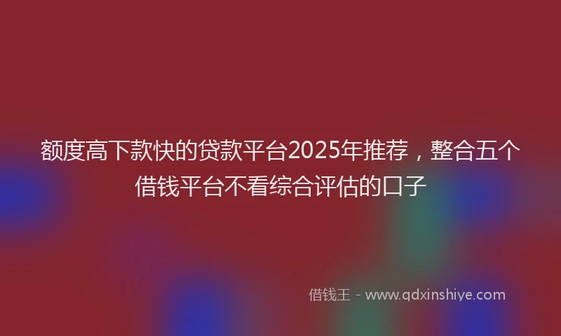 额度高下款快的贷款平台2025年推荐，整合五个借钱平台不看综合评估的口子