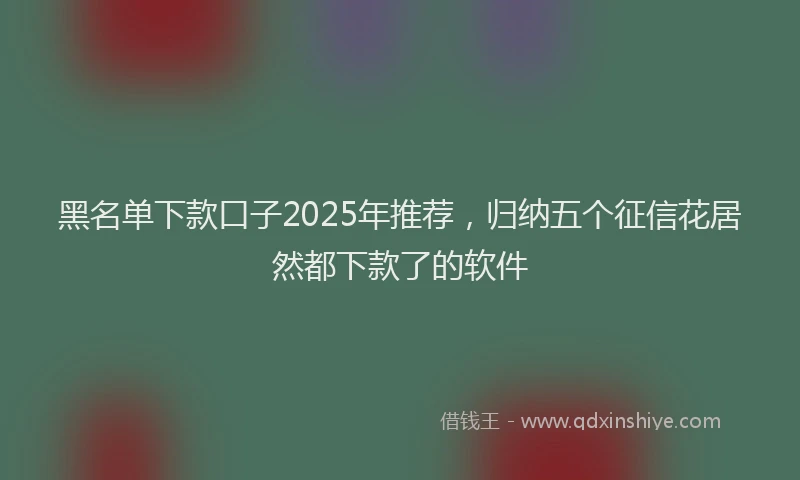黑名单下款口子2025年推荐，归纳五个征信花居然都下款了的软件