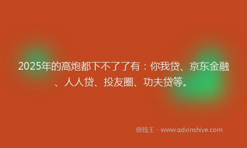 2025年的高炮都下不了了有：你我贷、京东金融、人人贷、投友圈、功夫贷等。