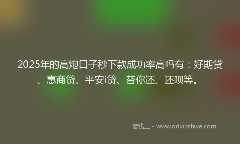 2025年的高炮口子秒下款成功率高吗有：好期贷、惠商贷、平安i贷、替你还、还呗等。