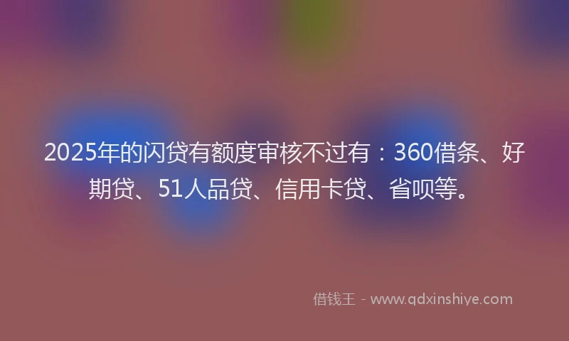 2025年的闪贷有额度审核不过有：360借条、好期贷、51人品贷、信用卡贷、省呗等。