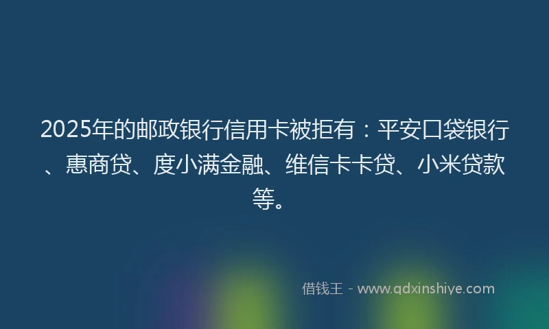 2025年的邮政银行信用卡被拒有：平安口袋银行、惠商贷、度小满金融、维信卡卡贷、小米贷款等。