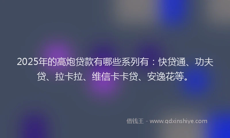 2025年的高炮贷款有哪些系列有：快贷通、功夫贷、拉卡拉、维信卡卡贷、安逸花等。