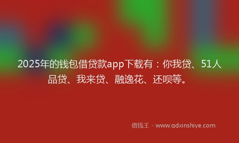 2025年的钱包借贷款app下载有：你我贷、51人品贷、我来贷、融逸花、还呗等。