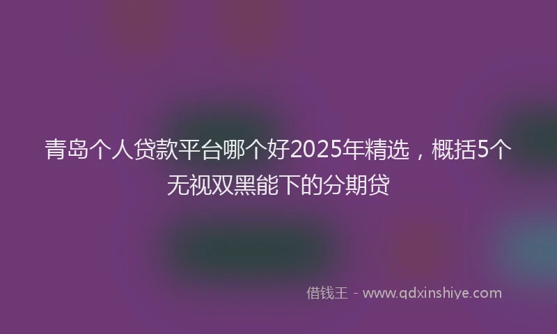 青岛个人贷款平台哪个好2025年精选，概括5个无视双黑能下的分期贷