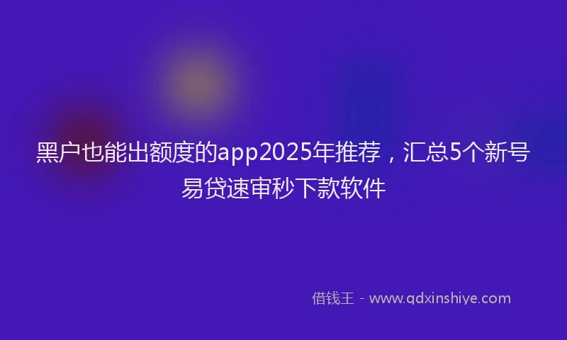黑户也能出额度的app2025年推荐，汇总5个新号易贷速审秒下款软件
