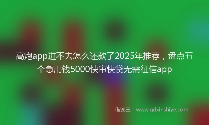 高炮app进不去怎么还款了2025年推荐，盘点五个急用钱5000快审快贷无需征信app