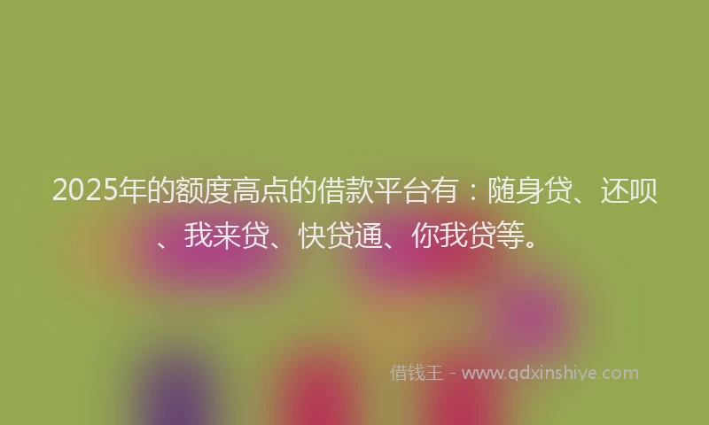 2025年的额度高点的借款平台有：随身贷、还呗、我来贷、快贷通、你我贷等。