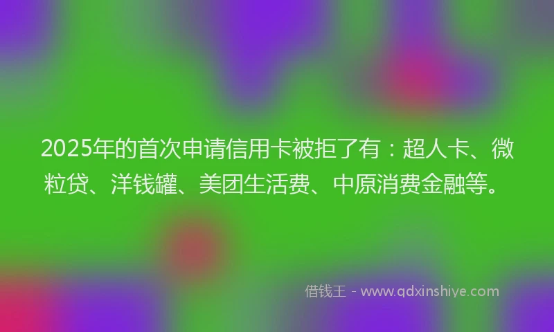 2025年的首次申请信用卡被拒了有：超人卡、微粒贷、洋钱罐、美团生活费、中原消费金融等。