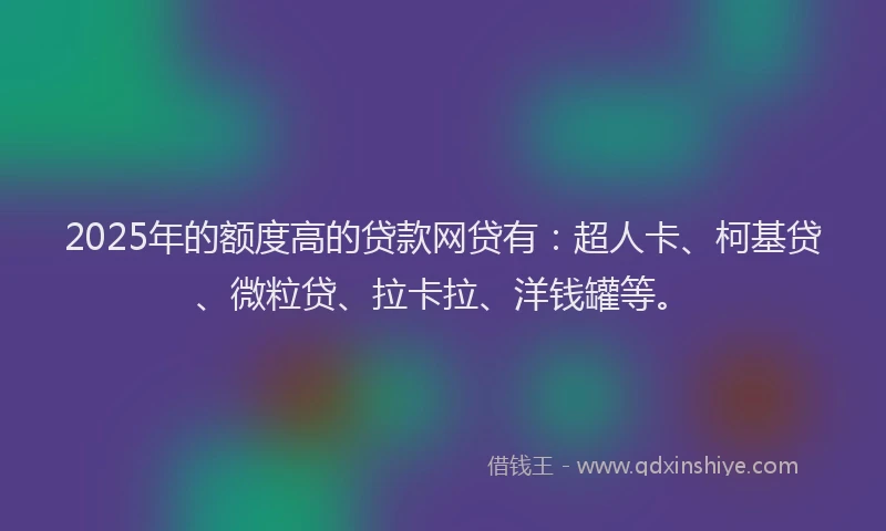 2025年的额度高的贷款网贷有：超人卡、柯基贷、微粒贷、拉卡拉、洋钱罐等。