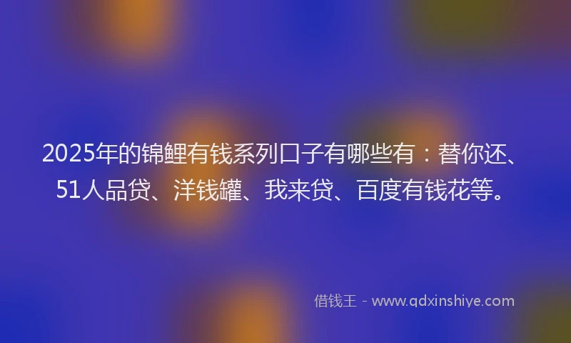 2025年的锦鲤有钱系列口子有哪些有：替你还、51人品贷、洋钱罐、我来贷、百度有钱花等。