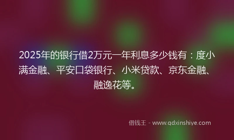 2025年的银行借2万元一年利息多少钱有：度小满金融、平安口袋银行、小米贷款、京东金融、融逸花等。