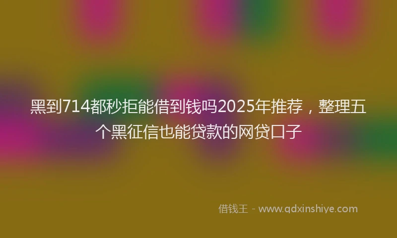 黑到714都秒拒能借到钱吗2025年推荐，整理五个黑征信也能贷款的网贷口子