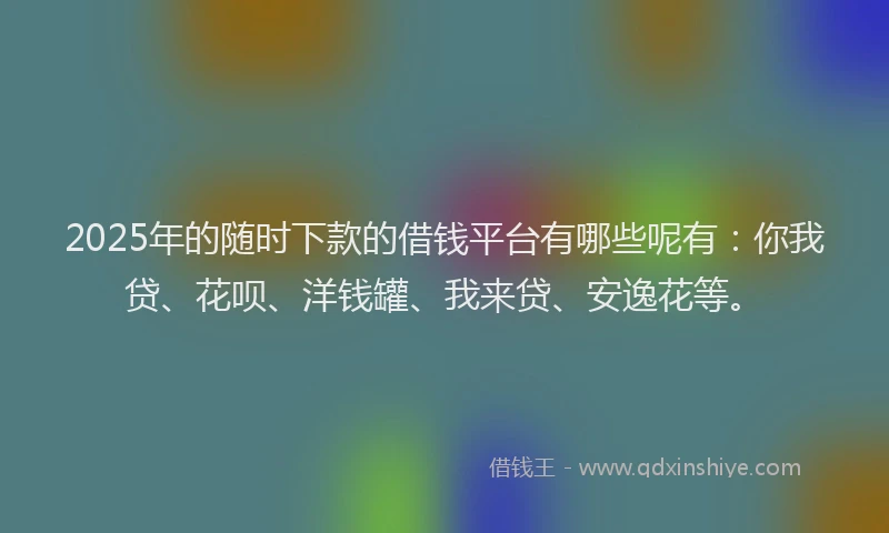 2025年的随时下款的借钱平台有哪些呢有：你我贷、花呗、洋钱罐、我来贷、安逸花等。