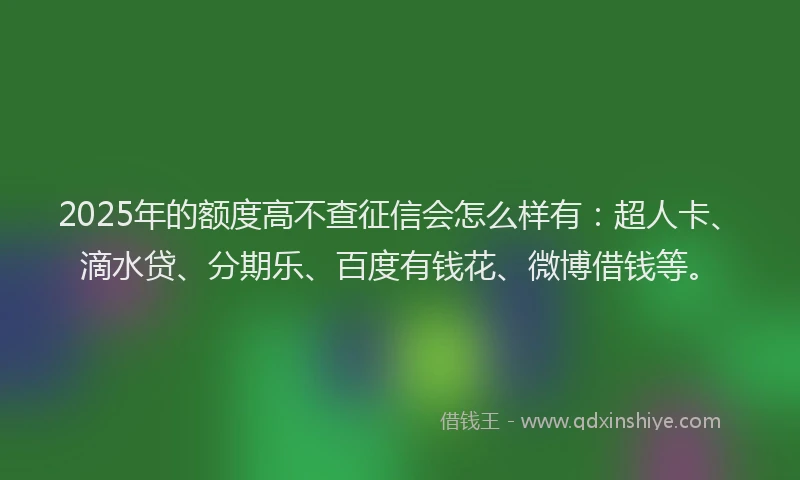 2025年的额度高不查征信会怎么样有：超人卡、滴水贷、分期乐、百度有钱花、微博借钱等。