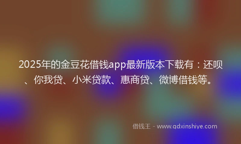 2025年的金豆花借钱app最新版本下载有：还呗、你我贷、小米贷款、惠商贷、微博借钱等。